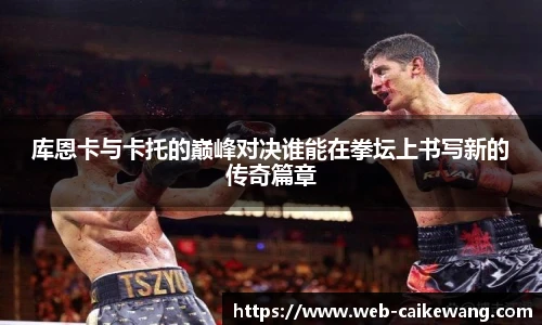 库恩卡与卡托的巅峰对决谁能在拳坛上书写新的传奇篇章