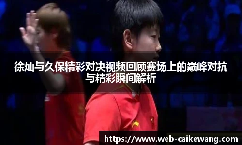徐灿与久保精彩对决视频回顾赛场上的巅峰对抗与精彩瞬间解析
